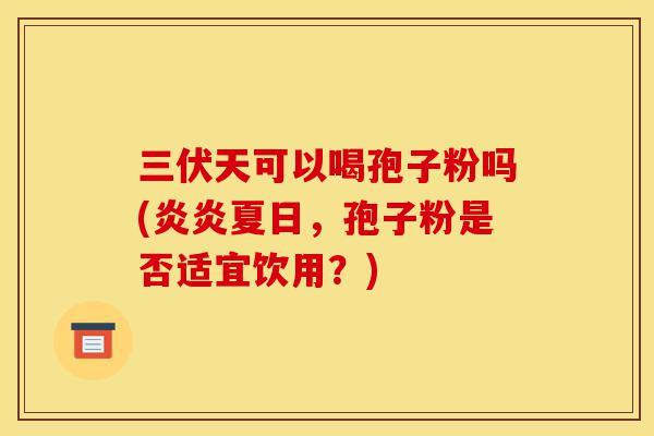 三伏天可以喝孢子粉吗(炎炎夏日,孢子粉是否适宜饮用?)-第1张图片-灵芝之家 三伏天可以喝孢子粉吗(炎炎夏日,孢子粉是否适宜饮用?)-第1张图片-灵芝之家