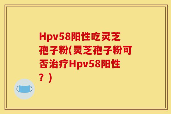 Hpv58阳性吃灵芝孢子粉(灵芝孢子粉可否治疗Hpv58阳性？)-第1张图片-灵芝之家