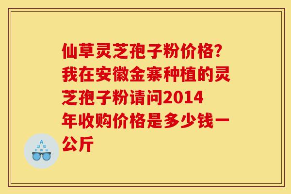 仙草灵芝孢子粉价格?我在安徽金寨种植的灵芝孢子粉请问2014年收购价格是多少钱一公斤-第1张图片-灵芝之家 仙草灵芝孢子粉价格?我在安徽金寨种植的灵芝孢子粉请问2014年收购价格是多少钱一公斤-第1张图片-灵芝之家