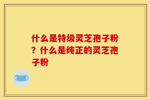 什么是特级灵芝孢子粉？什么是纯正的灵芝孢子粉-第1张图片-灵芝之家