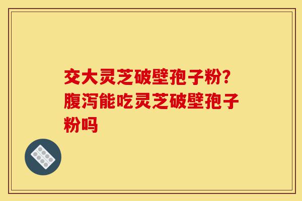 交大灵芝破壁孢子粉？腹泻能吃灵芝破壁孢子粉吗-第1张图片-灵芝之家