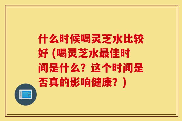 什么时候喝灵芝水比较好 (喝灵芝水最佳时间是什么?这个时间是否真的影响健康?)-第1张图片-灵芝之家 什么时候喝灵芝水比较好 (喝灵芝水最佳时间是什么?这个时间是否真的影响健康?)-第1张图片-灵芝之家