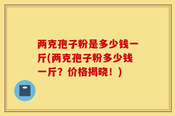 两克孢子粉是多少钱一斤(两克孢子粉多少钱一斤?价格揭晓!)-第1张图片-灵芝之家 两克孢子粉是多少钱一斤(两克孢子粉多少钱一斤?价格揭晓!)-第1张图片-灵芝之家