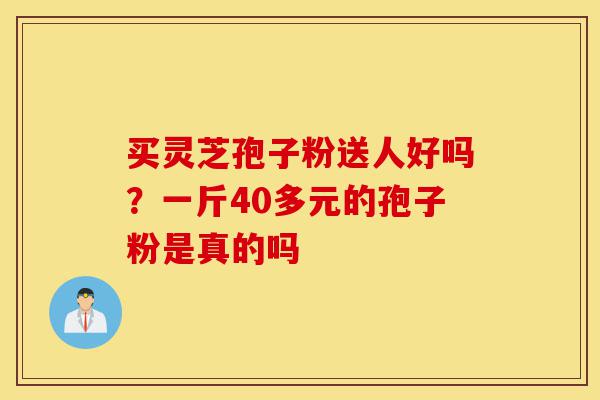 买灵芝孢子粉送人好吗？一斤40多元的孢子粉是真的吗-第1张图片-灵芝之家