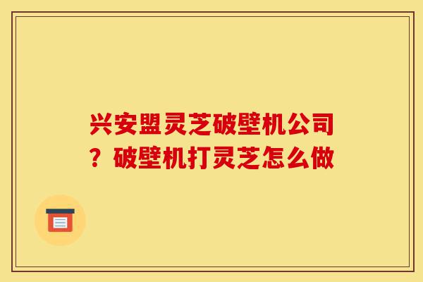 兴安盟灵芝破壁机公司？破壁机打灵芝怎么做-第1张图片-灵芝之家