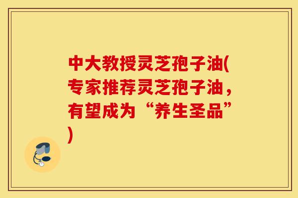 中大教授灵芝孢子油(专家推荐灵芝孢子油，有望成为“养生圣品”)-第1张图片-灵芝之家