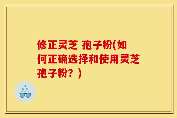 修正灵芝 孢子粉(如何正确选择和使用灵芝孢子粉？)-第1张图片-灵芝之家