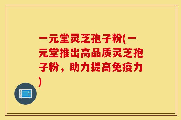 一元堂灵芝孢子粉(一元堂推出高品质灵芝孢子粉，助力提高免疫力)-第1张图片-灵芝之家