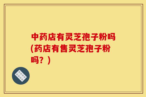 中药店有灵芝孢子粉吗(药店有售灵芝孢子粉吗?)-第1张图片-灵芝之家 中药店有灵芝孢子粉吗(药店有售灵芝孢子粉吗?)-第1张图片-灵芝之家