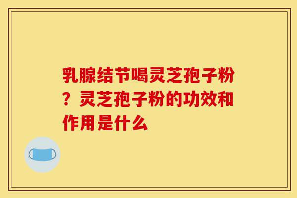 乳腺结节喝灵芝孢子粉?灵芝孢子粉的功效和作用是什么-第1张图片-灵芝之家 乳腺结节喝灵芝孢子粉?灵芝孢子粉的功效和作用是什么-第1张图片-灵芝之家