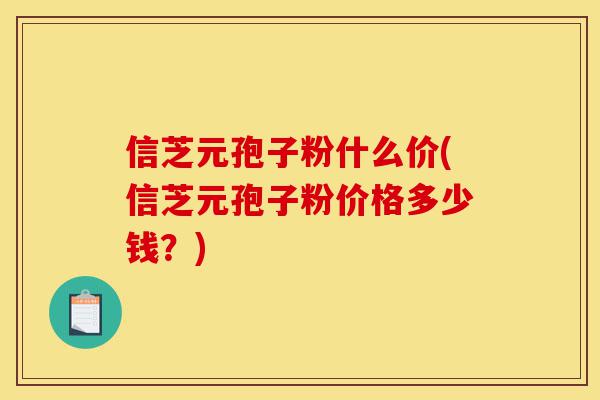 信芝元孢子粉什么价(信芝元孢子粉价格多少钱?)-第1张图片-灵芝之家 信芝元孢子粉什么价(信芝元孢子粉价格多少钱?)-第1张图片-灵芝之家