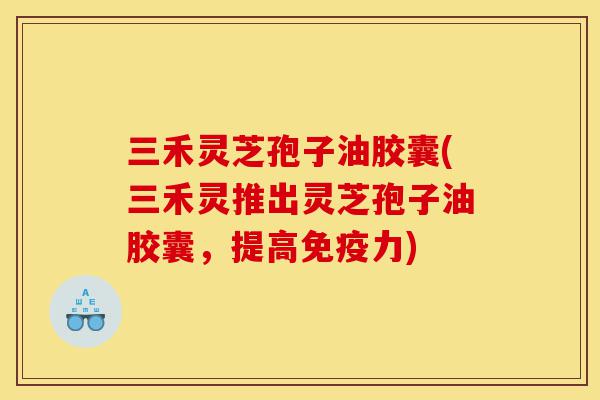 三禾灵芝孢子油胶囊(三禾灵推出灵芝孢子油胶囊,提高免疫力)-第1张图片-灵芝之家 三禾灵芝孢子油胶囊(三禾灵推出灵芝孢子油胶囊,提高免疫力)-第1张图片-灵芝之家