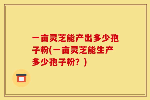 一亩灵芝能产出多少孢子粉(一亩灵芝能生产多少孢子粉?)-第1张图片-灵芝之家 一亩灵芝能产出多少孢子粉(一亩灵芝能生产多少孢子粉?)-第1张图片-灵芝之家
