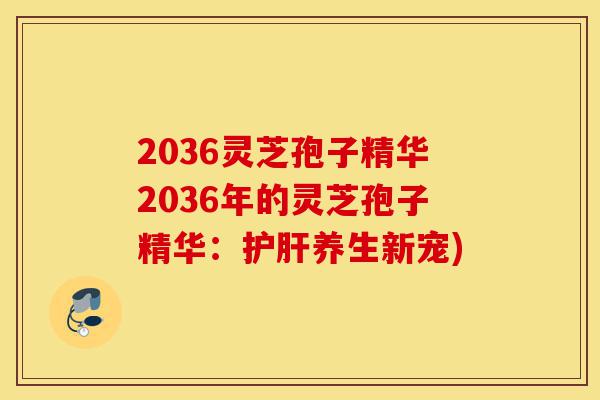 2036灵芝孢子精华2036年的灵芝孢子精华：护肝养生新宠)-第1张图片-灵芝之家