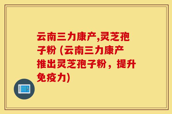 云南三力康产,灵芝孢子粉 (云南三力康产推出灵芝孢子粉,提升免疫力)-第1张图片-灵芝之家 云南三力康产,灵芝孢子粉 (云南三力康产推出灵芝孢子粉,提升免疫力)-第1张图片-灵芝之家