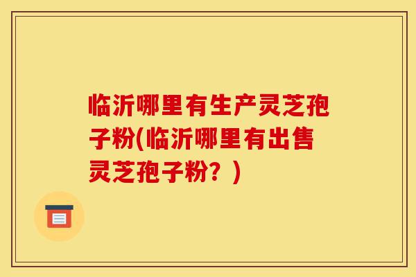 临沂哪里有生产灵芝孢子粉(临沂哪里有出售灵芝孢子粉？)-第1张图片-灵芝之家
