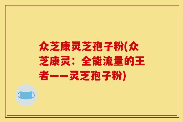 众芝康灵芝孢子粉(众芝康灵：全能流量的王者——灵芝孢子粉)-第1张图片-灵芝之家