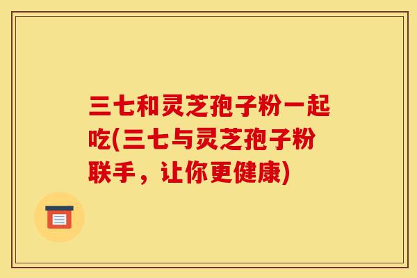 三七和灵芝孢子粉一起吃(三七与灵芝孢子粉联手，让你更健康)-第1张图片-灵芝之家