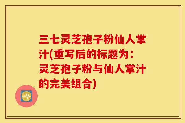 三七灵芝孢子粉仙人掌汁(重写后的标题为:灵芝孢子粉与仙人掌汁的完美组合)-第1张图片-灵芝之家 三七灵芝孢子粉仙人掌汁(重写后的标题为:灵芝孢子粉与仙人掌汁的完美组合)-第1张图片-灵芝之家