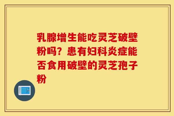 乳腺增生能吃灵芝破壁粉吗?患有妇科炎症能否食用破壁的灵芝孢子粉-第1张图片-灵芝之家 乳腺增生能吃灵芝破壁粉吗?患有妇科炎症能否食用破壁的灵芝孢子粉-第1张图片-灵芝之家