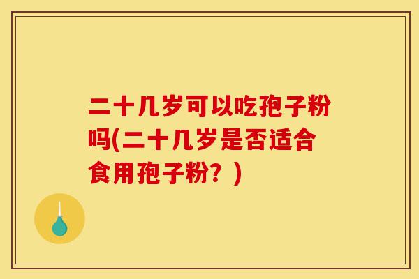 二十几岁可以吃孢子粉吗(二十几岁是否适合食用孢子粉?)-第1张图片-灵芝之家 二十几岁可以吃孢子粉吗(二十几岁是否适合食用孢子粉?)-第1张图片-灵芝之家