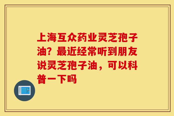 上海互众药业灵芝孢子油？最近经常听到朋友说灵芝孢子油，可以科普一下吗-第1张图片-灵芝之家