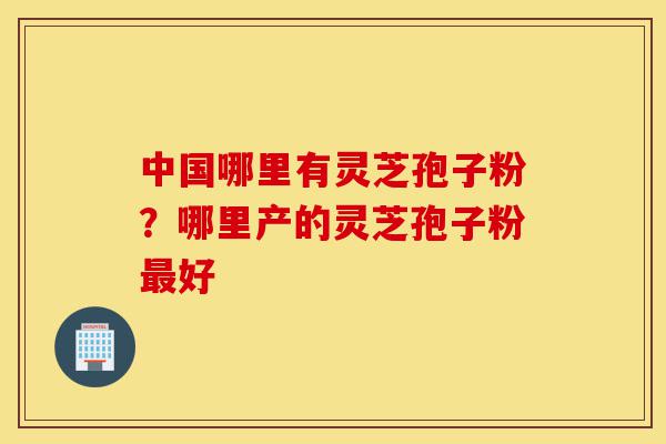 中国哪里有灵芝孢子粉？哪里产的灵芝孢子粉最好-第1张图片-灵芝之家