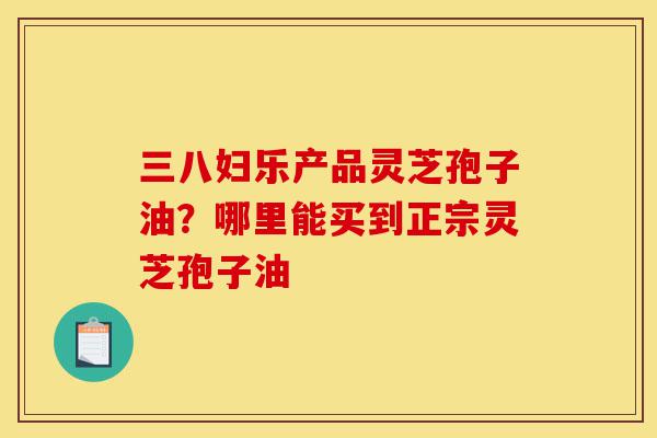 三八妇乐产品灵芝孢子油？哪里能买到正宗灵芝孢子油-第1张图片-灵芝之家