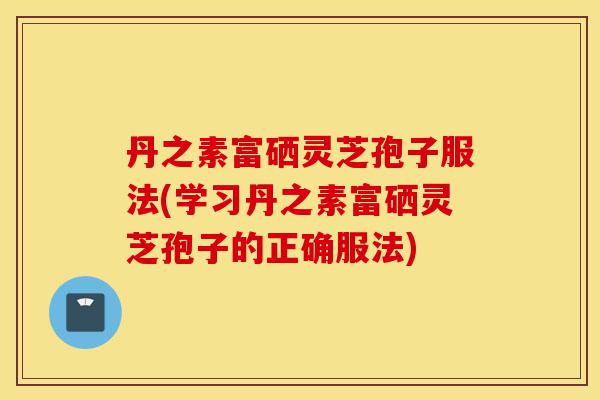 丹之素富硒灵芝孢子服法(学习丹之素富硒灵芝孢子的正确服法)-第1张图片-灵芝之家 丹之素富硒灵芝孢子服法(学习丹之素富硒灵芝孢子的正确服法)-第1张图片-灵芝之家