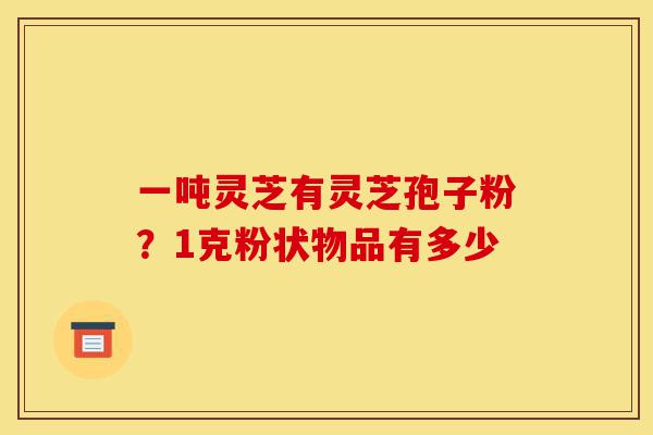 一吨灵芝有灵芝孢子粉?1克粉状物品有多少-第1张图片-灵芝之家 一吨灵芝有灵芝孢子粉?1克粉状物品有多少-第1张图片-灵芝之家