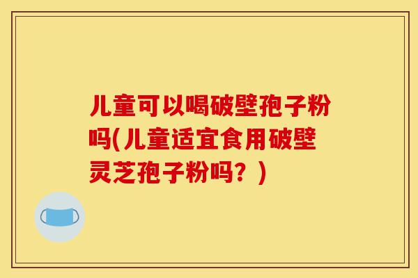 儿童可以喝破壁孢子粉吗(儿童适宜食用破壁灵芝孢子粉吗?)-第1张图片-灵芝之家 儿童可以喝破壁孢子粉吗(儿童适宜食用破壁灵芝孢子粉吗?)-第1张图片-灵芝之家