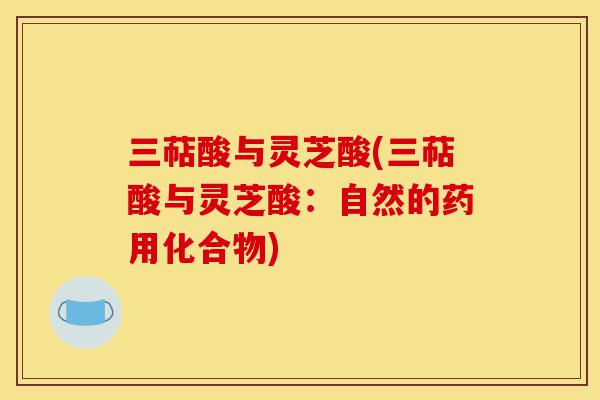 三萜酸与灵芝酸(三萜酸与灵芝酸:自然的药用化合物)-第1张图片-灵芝之家 三萜酸与灵芝酸(三萜酸与灵芝酸:自然的药用化合物)-第1张图片-灵芝之家