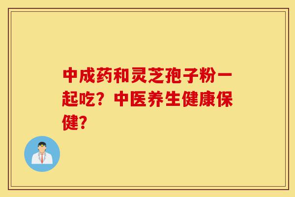 中成药和灵芝孢子粉一起吃？中医养生健康保健？-第1张图片-灵芝之家