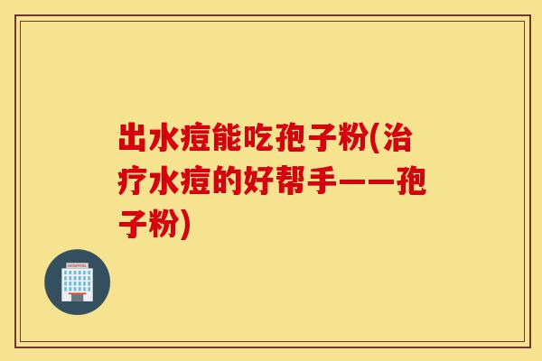 出水痘能吃孢子粉(治疗水痘的好帮手——孢子粉)-第1张图片-灵芝之家 出水痘能吃孢子粉(治疗水痘的好帮手——孢子粉)-第1张图片-灵芝之家