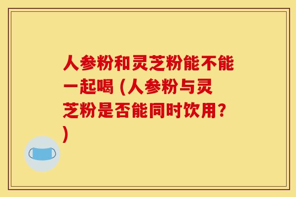 人参粉和灵芝粉能不能一起喝 (人参粉与灵芝粉是否能同时饮用?)-第1张图片-灵芝之家 人参粉和灵芝粉能不能一起喝 (人参粉与灵芝粉是否能同时饮用?)-第1张图片-灵芝之家