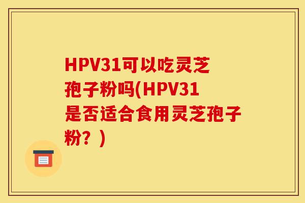 HPV31可以吃灵芝孢子粉吗(HPV31是否适合食用灵芝孢子粉?)-第1张图片-灵芝之家 HPV31可以吃灵芝孢子粉吗(HPV31是否适合食用灵芝孢子粉?)-第1张图片-灵芝之家