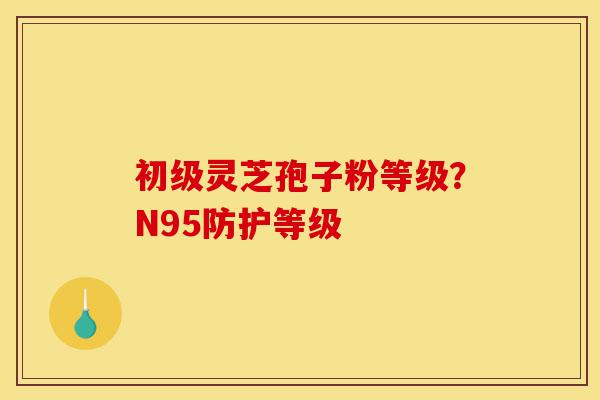 初级灵芝孢子粉等级?N95防护等级-第1张图片-灵芝之家 初级灵芝孢子粉等级?N95防护等级-第1张图片-灵芝之家