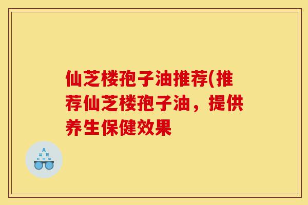 仙芝楼孢子油推荐(推荐仙芝楼孢子油，提供养生保健效果-第1张图片-灵芝之家