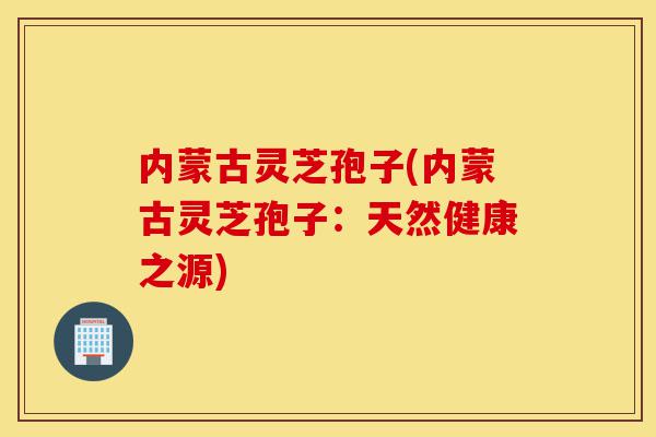 内蒙古灵芝孢子(内蒙古灵芝孢子:天然健康之源)-第1张图片-灵芝之家 内蒙古灵芝孢子(内蒙古灵芝孢子:天然健康之源)-第1张图片-灵芝之家
