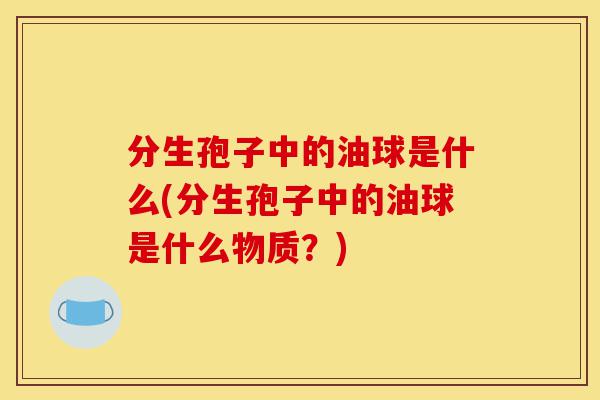 分生孢子中的油球是什么(分生孢子中的油球是什么物质?)-第1张图片-灵芝之家 分生孢子中的油球是什么(分生孢子中的油球是什么物质?)-第1张图片-灵芝之家