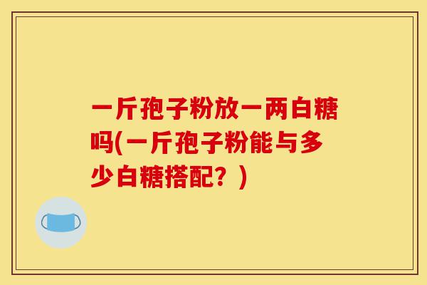 一斤孢子粉放一两白糖吗(一斤孢子粉能与多少白糖搭配?)-第1张图片-灵芝之家 一斤孢子粉放一两白糖吗(一斤孢子粉能与多少白糖搭配?)-第1张图片-灵芝之家
