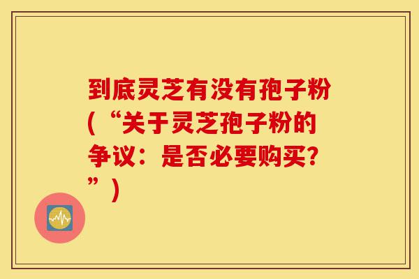 到底灵芝有没有孢子粉(“关于灵芝孢子粉的争议:是否必要购买?”)-第1张图片-灵芝之家 到底灵芝有没有孢子粉(“关于灵芝孢子粉的争议:是否必要购买?”)-第1张图片-灵芝之家