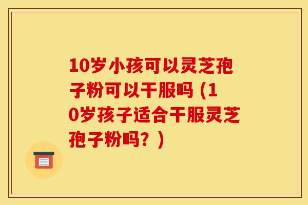 10岁小孩可以灵芝孢子粉可以干服吗 (10岁孩子适合干服灵芝孢子粉吗?)-第1张图片-灵芝之家 10岁小孩可以灵芝孢子粉可以干服吗 (10岁孩子适合干服灵芝孢子粉吗?)-第1张图片-灵芝之家