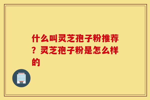 什么叫灵芝孢子粉推荐?灵芝孢子粉是怎么样的-第1张图片-灵芝之家 什么叫灵芝孢子粉推荐?灵芝孢子粉是怎么样的-第1张图片-灵芝之家