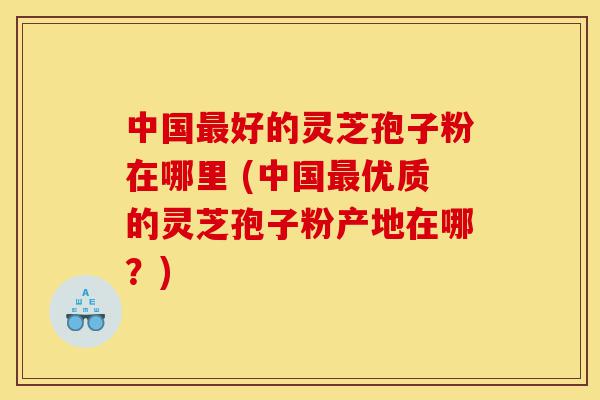 中国最好的灵芝孢子粉在哪里 (中国最优质的灵芝孢子粉产地在哪？)-第1张图片-灵芝之家
