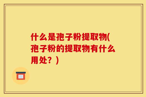 什么是孢子粉提取物(孢子粉的提取物有什么用处？)-第1张图片-灵芝之家