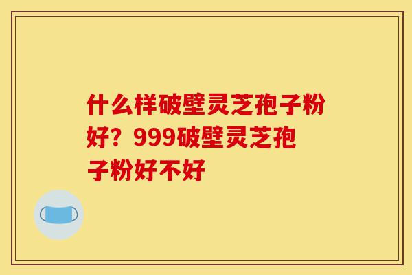 什么样破壁灵芝孢子粉好?999破壁灵芝孢子粉好不好-第1张图片-灵芝之家 什么样破壁灵芝孢子粉好?999破壁灵芝孢子粉好不好-第1张图片-灵芝之家