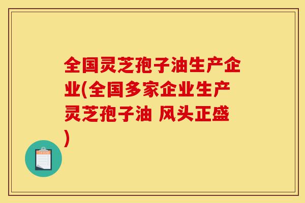 全国灵芝孢子油生产企业(全国多家企业生产灵芝孢子油 风头正盛)-第1张图片-灵芝之家 全国灵芝孢子油生产企业(全国多家企业生产灵芝孢子油 风头正盛)-第1张图片-灵芝之家