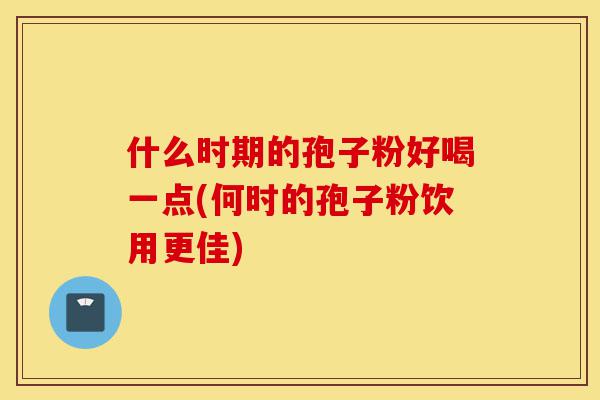 什么时期的孢子粉好喝一点(何时的孢子粉饮用更佳)-第1张图片-灵芝之家