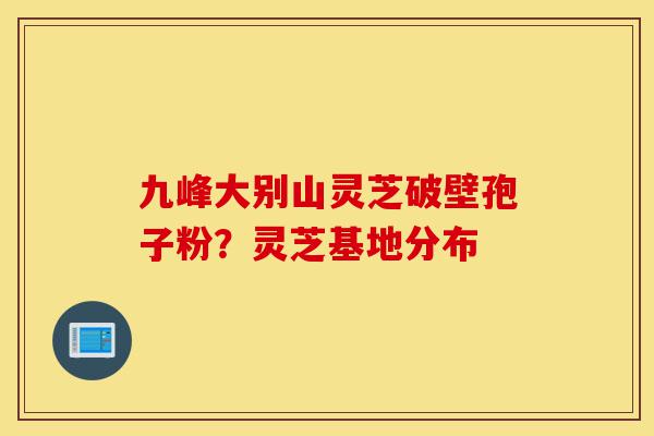 九峰大别山灵芝破壁孢子粉?灵芝基地分布-第1张图片-灵芝之家 九峰大别山灵芝破壁孢子粉?灵芝基地分布-第1张图片-灵芝之家